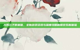 大妈儿子的来信，全新游戏资讯与深度攻略解锁欢乐新体验