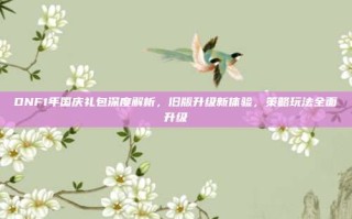 DNF1年国庆礼包深度解析，旧版升级新体验，策略玩法全面升级