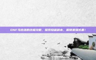 DNF马杰洛的终极攻略，探索隐藏副本，解锁最强装备！