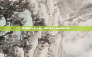 问道外传礼包攻略，如何最大化你的游戏价值