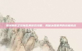 雪域魅影之狂魔乱舞游戏攻略，揭秘冰雪世界的终极挑战