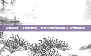 剑指巅峰，魂燃阿拉德，女鬼剑加点终极奥义-女鬼剑加点