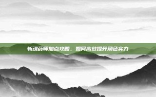 斩魂药师加点攻略，如何高效提升角色实力