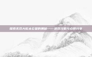 探索无双大蛇太公望的奥秘——游戏攻略与心得分享