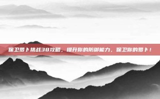 保卫萝卜挑战38攻略，提升你的防御能力，保卫你的萝卜！