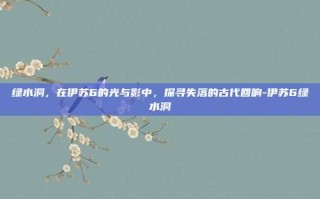 绿水洞，在伊苏6的光与影中，探寻失落的古代回响-伊苏6绿水洞