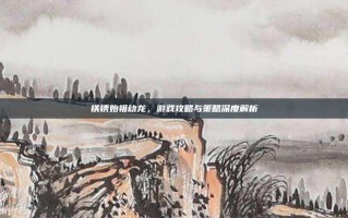 铁锈始祖幼龙，游戏攻略与策略深度解析