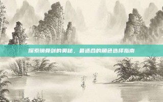 探索璃骨剑的奥秘，最适合的角色选择指南