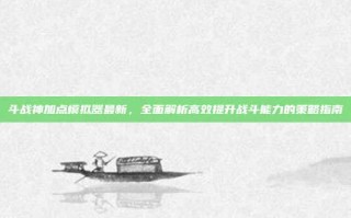 斗战神加点模拟器最新，全面解析高效提升战斗能力的策略指南