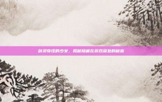 剑灵奇怪的少女，揭秘隐藏在游戏深处的秘密