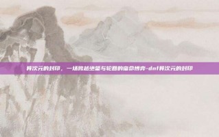 异次元的封印，一场跨越绝望与轮回的宿命博弈-dnf异次元的封印