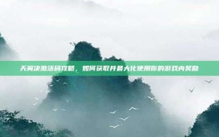 天翼决激活码攻略，如何获取并最大化使用你的游戏内奖励