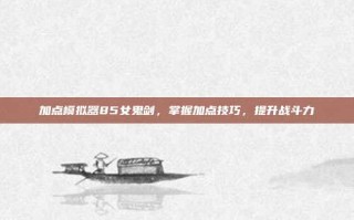 加点模拟器85女鬼剑，掌握加点技巧，提升战斗力