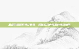 王者荣耀探索峡谷异常，揭秘游戏内隐藏的神秘地带