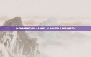 游戏攻略旅行挑战S全攻略，让你的冒险之旅更加精彩！