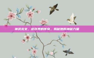 神武龙女，游戏界的传奇，揭秘她的神秘力量