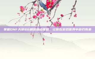 掌握DNF天帝86刷图加点策略，让你在游戏世界中游刃有余