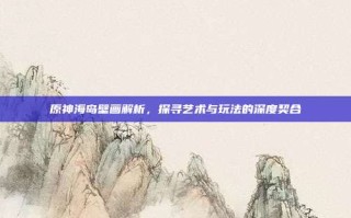 原神海岛壁画解析，探寻艺术与玩法的深度契合