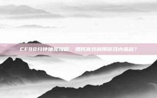 CF90分钟抽奖攻略，如何高效利用游戏内福利？