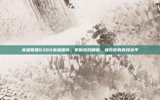 英雄联盟6300英雄推荐，掌握游戏精髓，提升你的竞技水平