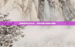 仙侠世界礼包大全，游戏攻略与福利大揭秘