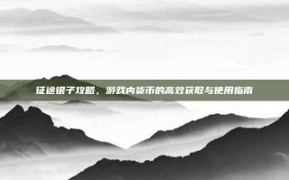 征途银子攻略，游戏内货币的高效获取与使用指南