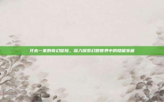 牙木一家的奇幻冒险，深入探索幻想世界中的隐藏宝藏