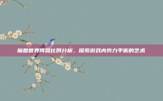 魔兽世界阵营比例分析，探索游戏内势力平衡的艺术