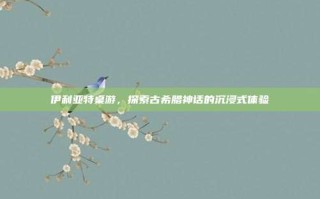 伊利亚特桌游，探索古希腊神话的沉浸式体验