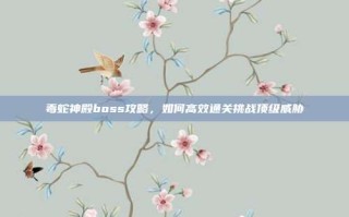 毒蛇神殿boss攻略，如何高效通关挑战顶级威胁