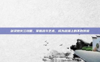 剑灵炮火兰攻略，掌握战斗艺术，成为战场上的不败传说