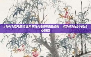 cf神灯如何解锁进阶玩法与破解隐藏机制，成为高阶战斗的核心利器