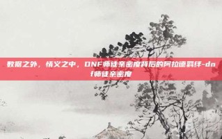 数据之外，情义之中，DNF师徒亲密度背后的阿拉德羁绊-dnf师徒亲密度