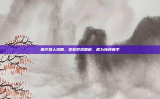 潮汐猎人攻略，掌握游戏精髓，成为海洋霸主