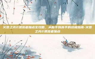 火炬之光2漂流者加点全攻略，从新手到高手的终极指南-火炬之光2漂流者加点