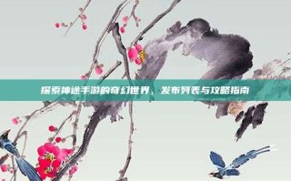 探索神途手游的奇幻世界，发布列表与攻略指南