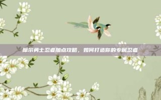 摩尔勇士忍者加点攻略，如何打造你的专属忍者