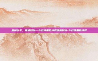 重枪在手，神威如狱—斗战神重枪神将深度解析-斗战神重枪神将