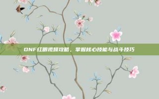 DNF红眼视频攻略，掌握核心技能与战斗技巧