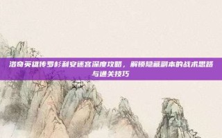 洛奇英雄传罗杉利安迷宫深度攻略，解锁隐藏副本的战术思路与通关技巧