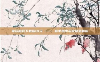 电玩游戏下载送10元 —— 新手指南与攻略全解析