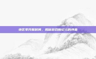 绝区零开服时间，揭秘游戏新纪元的序幕