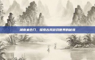湖南米仓门，探索古风游戏世界的秘境