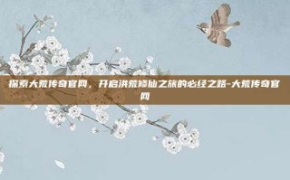 探索大荒传奇官网，开启洪荒修仙之旅的必经之路-大荒传奇官网