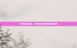 轩辕剑五攻略，探索古风世界的终极指南