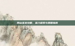 阴山圣泉攻略，深入探索与策略指南