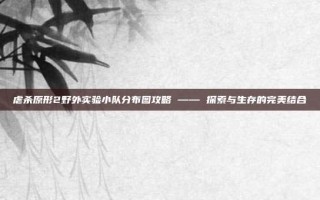 虐杀原形2野外实验小队分布图攻略 —— 探索与生存的完美结合