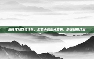 麻辣江湖网易礼包，游戏内福利大放送，助你畅游江湖