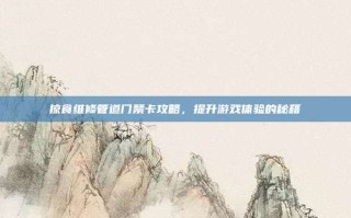 掠食维修管道门禁卡攻略，提升游戏体验的秘籍