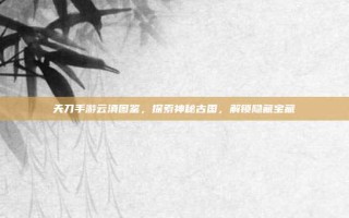 天刀手游云滇图鉴，探索神秘古国，解锁隐藏宝藏